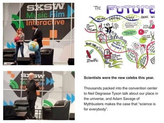 r Scientists were the new celebs this year.
Thousands packed into the convention center
to Neil Degrasse Tyson talk about our place in
the universe, and Adam Savage of
Mythbusters makes the case that “science is
for everybody”.
 