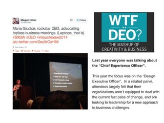 Last year everyone was talking about
the “Chief Experience Officer”.
This year the focus was on the “Design
Executive Officer”. In a related panel,
attendees largely felt that their
organizations aren’t equipped to deal with
the current fast pace of change, and are
looking to leadership for a new approach
to business challenges.
 