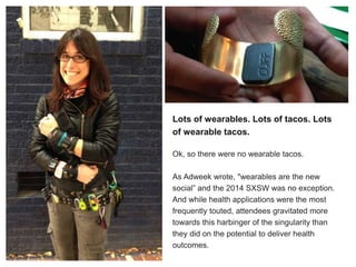 Lots of wearables. Lots of tacos. Lots
of wearable tacos.
Ok, so there were no wearable tacos.
As Adweek wrote, "wearables are the new
social” and the 2014 SXSW was no exception.
And while health applications were the most
frequently touted, attendees gravitated more
towards this harbinger of the singularity than
they did on the potential to deliver health
outcomes.
 