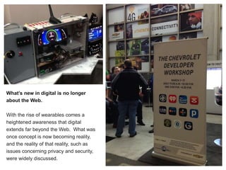 What’s new in digital is no longer
about the Web.
With the rise of wearables comes a
heightened awareness that digital
extends far beyond the Web. What was
once concept is now becoming reality,
and the reality of that reality, such as
issues concerning privacy and security,
were widely discussed.
 