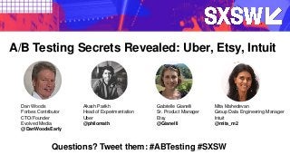Questions? Tweet them: #ABTesting #SXSW
Dan Woods
Forbes Contributor
CTO/Founder
Evolved Media
@DanWoodsEarly
A/B Testing Secrets Revealed: Uber, Etsy, Intuit
Akash Parikh
Head of Experimentation
Uber
@philomath
Gabrielle Gianelli
Sr. Product Manager
Etsy
@Gianelli
Mita Mahedevan
Group Data Engineering Manager
Intuit
@mita_m2
 