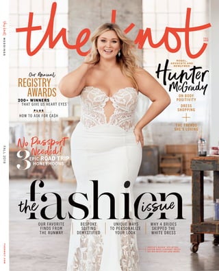 FALL
2019
Our Annual
REGISTRY
AWARDS
HunterMcGrady
MODEL ,
ADVOCATE AND
NEWLY WED
No Passport
Needed!
200+ WINNERS
THAT GIVE US HEART EYES
P L U S
HOW TO ASK FOR CASH
issue
OUR FAVORITE
FINDS FROM
THE RUNWAY
UNIQUE WAYS
TO PERSONALIZE
YOUR LOOK
WHY 4 BRIDES
SKIPPED THE
WHITE DRESS
BESPOKE
SUITING
DEMYSTIFIED
the
H U N T E R ’ S R O C K I N ’ H E R ACT UA L
C U S TO M - M A D E C E R E M O N Y D R E S S !
SEE HER R EC EPTI O N LO O K I N SI D E .
ON BODY
POSITIVITY
DRESS
SHOPPING
THE TRENDS
SHE’S LOVING
EPIC ROAD TRIP
HONEYMOONS
3
WEDDINGSTHEKNOT.COMFALL2019
 