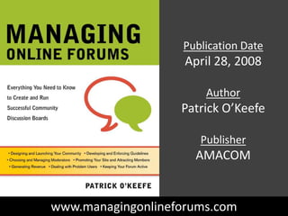 Publication Date April 28, 2008 Author Patrick O’Keefe Publisher AMACOM www.managingonlineforums.com 