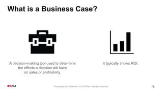 5Proprietary & Confidential. © 2014 R/GA All rights reserved. /
What is a Business Case?
A decision-making tool used to determine
the effects a decision will have
on sales or profitability.
It typically shows ROI.
 