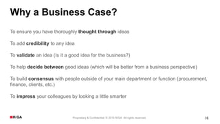 6Proprietary & Confidential. © 2014 R/GA All rights reserved. /
Why a Business Case?
To ensure you have thoroughly thought through ideas
To add credibility to any idea
To validate an idea (Is it a good idea for the business?)
To help decide between good ideas (which will be better from a business perspective)
To build consensus with people outside of your main department or function (procurement,
finance, clients, etc.)
To impress your colleagues by looking a little smarter
 