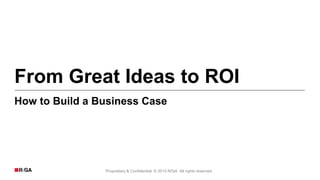 Proprietary & Confidential. © 2014 R/GA All rights reserved.
From Great Ideas to ROI
How to Build a Business Case
 