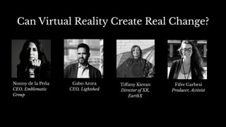 Can Virtual Reality Create Real Change?
Nonny de la Peña
CEO, Emblematic
Group
Fifer Garbesi
Producer, Activist
Gabo Arora
CEO, Lightshed
Tiﬀany Kieran
Director of XR,
EarthX
 