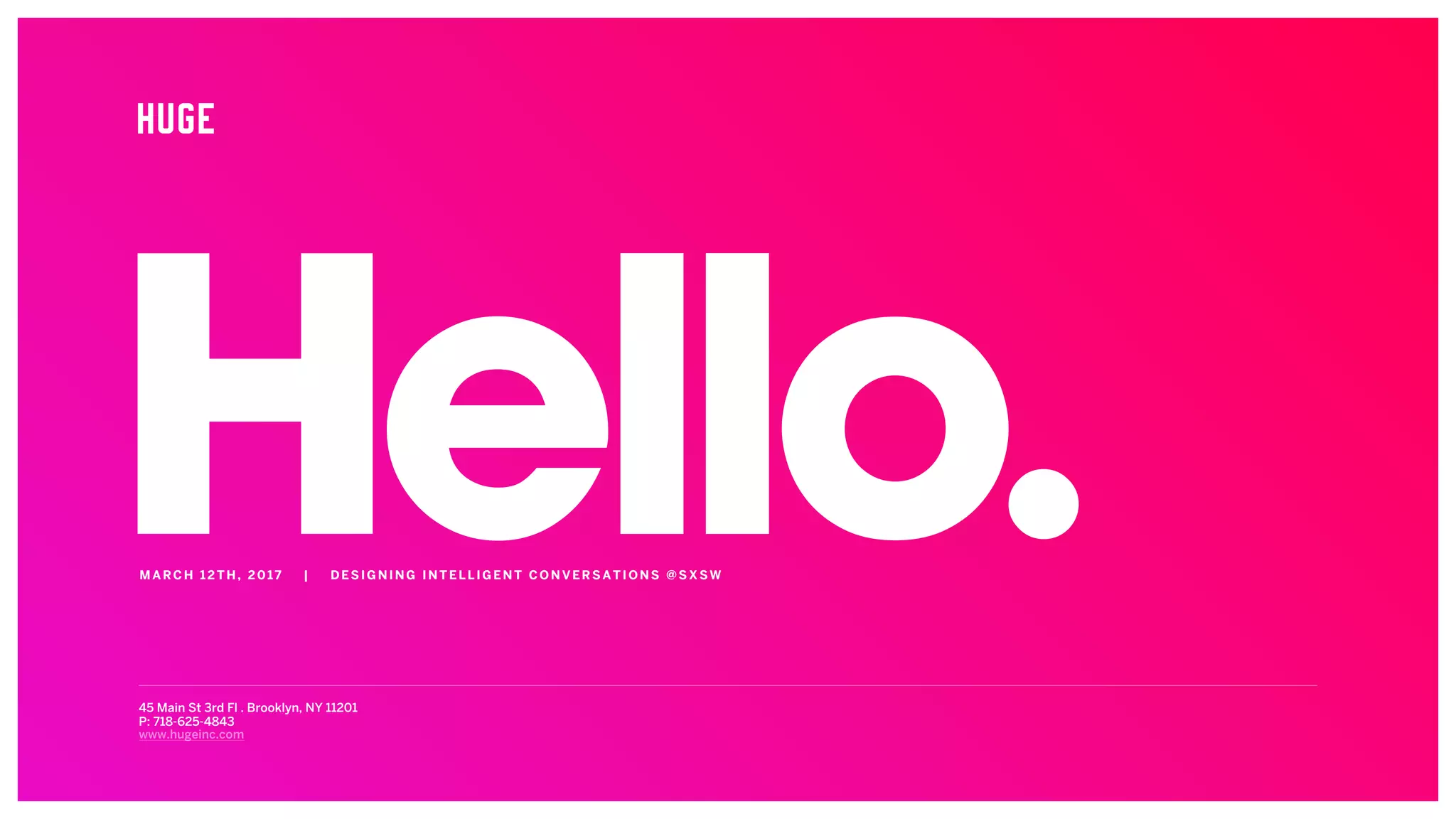 Hello.45 Main St 3rd Fl . Brooklyn, NY 11201
P: 718-625-4843
www.hugeinc.com
MARCH 12 TH , 2 01 7 | D E SI G NI NG INTEL LIGEN T CONVERSATIONS @SXSW
 