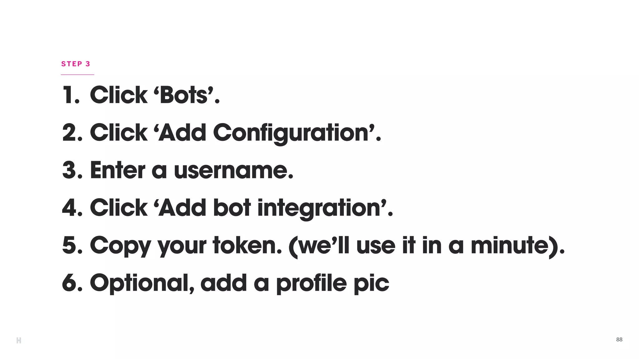 1. Click ‘Bots’.
2. Click ‘Add Configuration’.
3. Enter a username.
4. Click ‘Add bot integration’.
5. Copy your token. (we’ll use it in a minute).
6. Optional, add a profile pic
88
STEP 3
 