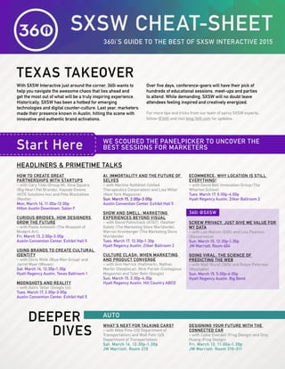 SXSW CHEAT-SHEET
TEXAS TAKEOVER
Start Here
360i’S GUIDE TO THE BEST OF SXSW INTERACTIVE 2015
WE SCOURED THE PANELPICKER TO UNCOVER THE
BEST SESSIONS FOR MARKETERS
With SXSW Interactive just around the corner, 360i wants to
help you navigate the awesome chaos that lies ahead and
get the most out of what will be a truly inspiring experience.
Historically, SXSW has been a hotbed for emerging
technologies and digital counter-culture. Last year, marketers
made their presence known in Austin, hitting the scene with
innovative and authentic brand activations.
Over five days, conference-goers will have their pick of
hundreds of educational sessions, meet-ups and parties
to attend. While demanding, SXSW will no doubt leave
attendees feeling inspired and creatively energized.
For more tips and tricks from our team of savvy SXSW experts,
follow @360i and visit blog.360i.com for updates.
HOW TO CREATE GREAT
PARTNERSHIPS WITH STARTUPS
– with Cary Tilds (Group M), Gina Squara
(Big Heart Pet Brands), Kayode Owens
(KITE Solutions Inc) and Pete Blackshaw
(Nestle)
Mon. March 16, 11:00a-12:00p
Hilton Austin Downtown, Salon F
CURIOUS BRIDGES: HOW DESIGNERS
GROW THE FUTURE
– with Paola Antonelli (The Museum of
Modern Art)
Fri. March 13, 2:00p-3:00p
Austin Convention Center, Exhibit Hall 5
USING BRANDS TO CREATE CULTURAL
IDENTITY
– with Chris Wink (Blue Man Group) and
Jarret Myer (Woven)
Sat. March 14, 12:30p-1:30p
Hyatt Regency Austin, Texas Ballroom 1
MOONSHOTS AND REALITY
– with Astro Teller (Google [x])
Tues. March 17, 2:00p-3:00p
Austin Convention Center, Exhibit Hall 5
AI, IMMORTALITY AND THE FUTURE OF
SELVES
– with Martine Rothblatt (United
Therapeutics Corporation) and Lisa Miller
(New York Magazine)
Sun. March 15, 2:00p-3:00p
Austin Convention Center, Exhibit Hall 5
SHOW AND SMELL: MARKETING
EXPERIENCES BEYOND VISUAL
– with David Polinchock (AT&T), Heather
Gately (The Marketing Store Worldwide),
Warren Kronberger (The Marketing Store
Worldwide)
Tues. March 17, 12:30p-1:30p
Hyatt Regency Austin, Zilker Ballroom 2
CULTURE CLASH: WHEN MARKETING
AND PRODUCT CONVERGE
– with Ann Herrick (Hallmark), Nathan
Martin (Deeplocal), Nick Parish (Contagious
Magazine) and Tyler Bahl (Google)
Sun. March 15, 3:30p-4:30p
Hyatt Regency Austin, Hill Country ABCD
ECOMMERCE: WHY LOCATION IS STILL
EVERYTHING!
– with David Bell (Innovation Group/The
Wharton School)
Tues. March 17, 5:00p-6:00p
Hyatt Regency Austin, Zilker Ballroom 2
SCREW PRIVACY, JUST GIVE ME VALUE FOR
MY DATA
– with Lee Maicon (360i) and Lisa Pearson
(Bazaarvoice)
Sun. March 15, 12:30p-1:30p
JW Marriott, Room 404
GOING VIRAL: THE SCIENCE OF
PREDICTING THE WEB
– with Matt Wurst (360i) and Robyn Peterson
(Mashable)
Sun. March 15, 5:00p-6:00p
Hyatt Regency Austin, Big Bend
WHAT’S NEXT FOR TALKING CARS?
– with Mike Pina (US Department of
Transportation) and Walt Fehr (US
Department of Transportation)
Sat. March 14, 12:30p-1:30p
JW Marriott, Room 210
DESIGNING YOUR FUTURE WITH THE
CONNECTED CAR
– with Cobie Everdell (Frog Design) and Diny
Huang (Frog Design)
Fri. March 13, 11:00a-1:30p
JW Marriott, Room 310-311
DEEPER
DIVES
AUTO
HEADLINERS & PRIMETIME TALKS
360i @SXSW
 