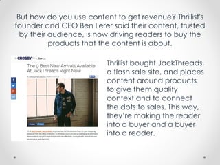 But how do you use content to get revenue? Thrillist's
founder and CEO Ben Lerer said their content, trusted
by their audience, is now driving readers to buy the
products that the content is about.
Thrillist bought JackThreads,
a flash sale site, and places
content around products
to give them quality
context and to connect
the dots to sales. This way,
they’re making the reader
into a buyer and a buyer
into a reader.
 