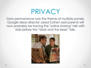 PRIVACY
Data permanence was the theme of multiple panels.
Google ideas director Jared Cohen said parents will
now probably be having the "online sharing" talk with
kids before the “birds and the bees” talk.
 
