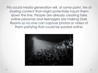 This social media generation will, at some point, tire of
sharing content that might potentially haunt them
down the line. People are already creating fake
online personas and teenagers are making Dark
Rooms so no one can capture photos or video of
them partying that could be posted online.
 
