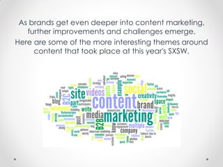 As brands get even deeper into content marketing,
further improvements and challenges emerge.
Here are some of the more interesting themes around
content that took place at this year's SXSW.
 