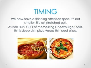 TIMING
We now have a thinning attention span. It's not
smaller, it's just stretched out.
As Ben Huh, CEO of meme-king Cheezburger, said,
think deep dish pizza versus thin crust pizza.
 