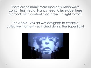 There are so many more moments when we're
consuming media. Brands need to leverage these
moments with content created in the right format.
The Apple 1984 ad was designed to create a
collective moment - so it aired during the Super Bowl.
 