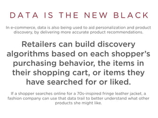 D A T A I S T H E N E W B L A C K
In e-commerce, data is also being used to aid personalization and product
discovery, by delivering more accurate product recommendations.
Retailers can build discovery
algorithms based on each shopper’s
purchasing behavior, the items in
their shopping cart, or items they
have searched for or liked.
If a shopper searches online for a 70s-inspired fringe leather jacket, a
fashion company can use that data trail to better understand what other
products she might like.
 