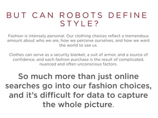 B U T C A N R O B O T S D E F I N E
S T Y L E ?
Fashion is intensely personal. Our clothing choices reflect a tremendous
amount about who we are, how we perceive ourselves, and how we want
the world to see us.
Clothes can serve as a security blanket, a suit of armor, and a source of
confidence, and each fashion purchase is the result of complicated,
nuanced and often unconscious factors.
So much more than just online
searches go into our fashion choices,
and it’s difficult for data to capture
the whole picture.
 