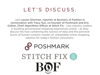 L E T ’ S D I S C U S S .
Join Lauren Sherman, reporter at Business of Fashion in
conversation with Tracy Sun, co-founder of Poshmark and Eric
Colson, Chief Algorithms Officer at Stitch Fix – two industry leaders
in building personalized shopping experiences online – as they
discuss the how combining the science of data and the personal
touch of human curation creates an unbeatable online shopping
solution for today’s fashion consumers.
 