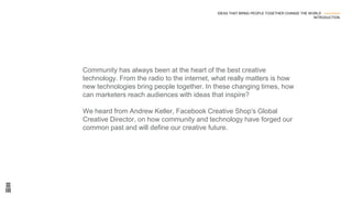 Community has always been at the heart of the best creative
technology. From the radio to the internet, what really matters is how
new technologies bring people together. In these changing times, how
can marketers reach audiences with ideas that inspire?
We heard from Andrew Keller, Facebook Creative Shop's Global
Creative Director, on how community and technology have forged our
common past and will define our creative future.
IDEAS THAT BRING PEOPLE TOGETHER CHANGE THE WORLD ---------------
INTRODUCTION
 