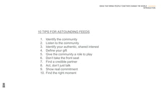 10 TIPS FOR ASTOUNDING FEEDS
1. Identify the community
2. Listen to the community
3. Identify your authentic, shared interest
4. Define your gift
5. Give the community a role to play
6. Don’t take the front seat
7. Find a credible partner
8. Act, don’t just talk
9. Show real commitment
10. Find the right moment
IDEAS THAT BRING PEOPLE TOGETHER CHANGE THE WORLD ---------------
INTRODUCTION
 