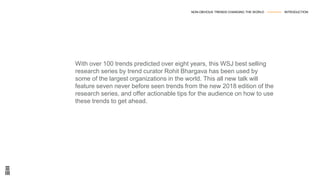 With over 100 trends predicted over eight years, this WSJ best selling
research series by trend curator Rohit Bhargava has been used by
some of the largest organizations in the world. This all new talk will
feature seven never before seen trends from the new 2018 edition of the
research series, and offer actionable tips for the audience on how to use
these trends to get ahead.
NON-OBVIOUS TRENDS CHANGING THE WORLD --------------- INTRODUCTION
 