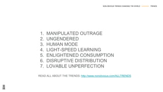 1. MANIPULATED OUTRAGE
2. UNGENDERED
3. HUMAN MODE
4. LIGHT-SPEED LEARNING
5. ENLIGHTENED CONSUMPTION
6. DISRUPTIVE DISTRIBUTION
7. LOVABLE UNPERFECTION
READ ALL ABOUT THE TRENDS: http://www.nonobvious.com/ALLTRENDS
NON-OBVIOUS TRENDS CHANGING THE WORLD --------------- TRENDS
 