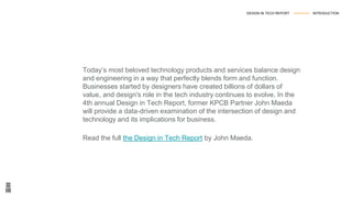 Today’s most beloved technology products and services balance design
and engineering in a way that perfectly blends form and function.
Businesses started by designers have created billions of dollars of
value, and design's role in the tech industry continues to evolve. In the
4th annual Design in Tech Report, former KPCB Partner John Maeda
will provide a data-driven examination of the intersection of design and
technology and its implications for business.
Read the full the Design in Tech Report by John Maeda.
DESIGN IN TECH REPORT --------------- INTRODUCTION
 