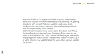 With the iPhone in 07, Apple introduced a device that changed
behaviors forever. Who remembers physically catching lift, getting
directions with a map? Websites used to be all about black
backgrounds, much more cinematic. We used to design in flash,
with an empty screen and a timeline.
With more devices and more screen sizes than ever, everything
became less immersive and more functional. Even more so, we
need to adapt to CMS for client content and languages. We create
design systems and assembly lines to make it easier: we end up in
a world where every website looks the same. How can our website
be unique?
SPATIAL DESIGN --------------- INTRODUCTION
 