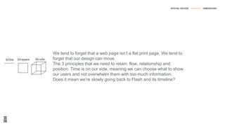 We tend to forget that a web page isn’t a flat print page. We tend to
forget that our design can move.
The 3 principles that we need to retain: flow, relationship and
position. Time is on our side, meaning we can choose what to show
our users and not overwhelm them with too much information.
Does it mean we’re slowly going back to Flash and its timeline?
SPATIAL DESIGN --------------- DIMENSIONS
 