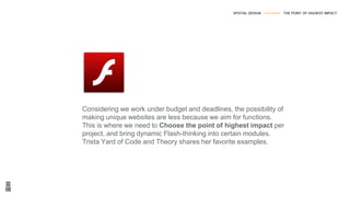 Considering we work under budget and deadlines, the possibility of
making unique websites are less because we aim for functions.
This is where we need to Choose the point of highest impact per
project, and bring dynamic Flash-thinking into certain modules.
Trista Yard of Code and Theory shares her favorite examples.
SPATIAL DESIGN --------------- THE POINT OF HIGHEST IMPACT
 