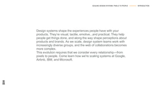 Design systems shape the experiences people have with your
products. They’re visual, tactile, emotive...and practical. They help
people get things done, and along the way shape perceptions about
products and brands. As we scale, design system teams work with
increasingly diverse groups, and the web of collaborations becomes
more complex.
This evolution requires that we consider every relationship—from
pixels to people. Come learn how we're scaling systems at Google,
Airbnb, IBM, and Microsoft.
SCALING DESIGN SYSTEMS: PIXELS TO PEOPLE --------------- INTRODUCTION
 