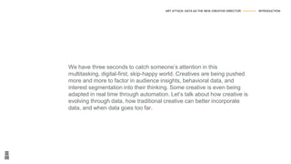 We have three seconds to catch someone’s attention in this
multitasking, digital-first, skip-happy world. Creatives are being pushed
more and more to factor in audience insights, behavioral data, and
interest segmentation into their thinking. Some creative is even being
adapted in real time through automation. Let’s talk about how creative is
evolving through data, how traditional creative can better incorporate
data, and when data goes too far.
ART ATTACK: DATA AS THE NEW CREATIVE DIRECTOR --------------- INTRODUCTION
 