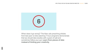 When does it go wrong? The 6sec ads preaching articles
from last year vs kids watching 7-hour programs demonstrate
that we should take studies with a grain of salt and
sometimes follow your gut. Learn from pieces of data
instead of limiting your creativity.
ART ATTACK: DATA AS THE NEW CREATIVE DIRECTOR --------------- CASES
 
