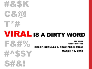 #&$K
C&@!
T*#
VIRAL IS A DIRTY WORD
F&#%
                                 ROB DAVIS

                            JEREMY SANCHEZ

       RECAP, RESULTS & DECK FROM SXSW



#^$$Y
                        MARCH 19, 2012




S#&!
 
