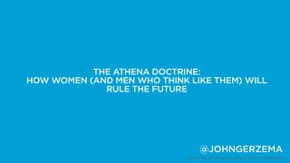 THE ATHENA DOCTRINE:
    HOW WOMEN (AND MEN WHO THINK LIKE THEM) WILL
                 RULE THE FUTURE




                                          @JOHNGERZEMA
1                                Copyright 2012, John Gerzema | BAV Consulting |WPP PLC | @Johngerzema
 