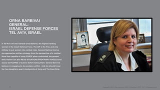 ORNA BARBIVAI
        GENERAL:
        ISRAEL DEFENSE FORCES
        TEL AVIV, ISRAEL

In Tel-Aviv we met General Orna Barbivai, the highest-ranking
woman in the Israeli Defense Force. The IDF is the first, and only
military to put women into combat roles. General Barbivai told us
she approaches military strategy from the perspective of a ‘mother’.
More than capable of using FORCE when confronted, the general
feels women can also READ SITUATIONS FROM MANY ANGLES and
assess OUTCOMES of actions before taking them. General Barvivai
believes in engaging to de-escalate conflict. And she should know:
Her two daughters guard checkpoints at Syria and The Gaza Strip.




        10                                                             Copyright 2012, John Gerzema | BAV Consulting |WPP PLC | @Johngerzema
 