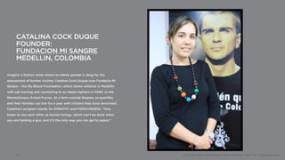 CATALINA COCK DUQUE
      FOUNDER:
      FUNDACION MI SANGRE
      MEDELLIN, COLOMBIA

Imagine a fashion show where ex-rebels parade in drag for the
amusement of former victims: Catalina Cock Duque runs Fundacio Mi
Sangre – the My Blood Foundation, which stems violence in Medellin
with job training and counseling to ex-rebels fighters in FARC or the
Revolutionary Armed Forces. At a farm outside Bogota, ex-guerillas
and their families can live for a year with citizens they once terrorized.
Catalina’s program stands for EMPATHY and FORGIVENESS: “they
begin to see each other as human beings, which can’t be done when
you are holding a gun, and it’s the only way you can get to peace.”




      14                                                                     Copyright 2012, John Gerzema | BAV Consulting |WPP PLC | @Johngerzema
 
