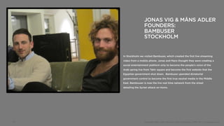JONAS VIG & MÅNS ADLER
                      FOUNDERS:
                      BAMBUSER
                      STOCKHOLM


     In Stockholm we visited Bambuser, which created the first live streaming
     video from a mobile phone. Jonas and Mans thought they were creating a
     social entertainment platform only to become the people’s voice of the
     Arab spring live from Tahir square and become the first website that the
     Egyptian government shut down. Bambuser upended dictatorial
     government control to become the first true neutral media in the Middle
     East. Bambsuser is now the live real time network from the street
     detailing the Syrian attack on Homs.




15                    Copyright 2012, John Gerzema | BAV Consulting |WPP PLC | @Johngerzema
 