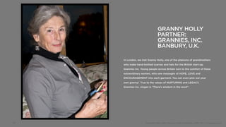 GRANNY HOLLY
                                 PARTNER:
                                 GRANNIES, INC.
                                 BANBURY, U.K.

     In London, we met Granny Holly, one of the platoons of grandmothers
     who make hand-knitted scarves and hats for the British start-up,
     Grannies Inc. Young people across Britain turn to the comfort of these
     extraordinary women, who sew messages of HOPE, LOVE and
     ENCOURAGEMENT into each garment. You can even pick out your
     own granny! True to the values of NURTURING and LEGACY,
     Grannies Inc. slogan is “There’s wisdom in the wool”.




18                    Copyright 2012, John Gerzema | BAV Consulting |WPP PLC | @Johngerzema
 