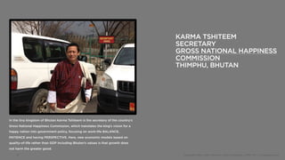 KARMA TSHITEEM
                                                                                 SECRETARY
                                                                                 GROSS NATIONAL HAPPINESS
                                                                                 COMMISSION
                                                                                 THIMPHU, BHUTAN




In the tiny kingdom of Bhutan Karma Tshiteem is the secretary of the country’s
Gross National Happiness Commission, which translates the king’s vision for a
happy nation into government policy, focusing on work-life BALANCE,
PATIENCE and having PERSPECTIVE. Here, new economic models based on
quality-of-life rather than GDP including Bhutan’s values is that growth does
not harm the greater good.
    19                                                                            Copyright 2012, John Gerzema | BAV Consulting |WPP PLC | @Johngerzema
 