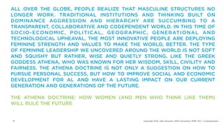 ALL OVER THE GLOBE, PEOPLE REALIZE THAT MASCULINE STRUCTURES NO
LONGER WORK. TRADITIONAL INSTITUTIONS AND THINKING BUILT ON
DOMINANCE AGGRESSION AND HIERARCHY ARE SUCCUMBING TO A
TRANSPARENT, COLLABORATIVE AND CODEPENDENT WORLD. IN THIS TIME OF
S O C I O - E CO N O M I C , P O L I T I C A L , G E O G R A P H I C , G E N E R AT I O N A L A N D
TECHNOLOGICAL UPHEAVAL, THE MOST INNOVATIVE PEOPLE ARE DEPLOYING
FEMININE STRENGTH AND VALUES TO MAKE THE WORLD, BETTER. THE TYPE
OF FEMININE LEADERSHIP WE UNCOVERED AROUND THE WORLD IS NOT SOFT
AND SQUISHY BUT RATHER, WISE AND QUIETLY STRONG, LIKE THE GREEK
GODDESS ATHENA, WHO WAS KNOWN FOR HER WISDOM, SKILL, CIVILITY AND
FAIRNESS. THE ATHENA DOCTRINE IS NOT ONLY A SUGGESTION ON HOW TO
PURSUE PERSONAL SUCCESS, BUT HOW TO IMPROVE SOCIAL AND ECONOMIC
DEVELOPMENT FOR AL AND HAVE A LASTING IMPACT ON OUR CURRENT
GENERATION AND GENERATIONS OF THE FUTURE.

THE ATHENA DOCTRINE: HOW WOMEN (AND MEN WHO THINK LIKE THEM)
WILL RULE THE FUTURE


 21                                                             Copyright 2012, John Gerzema | BAV Consulting |WPP PLC | @Johngerzema
 