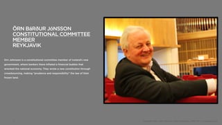 ÖRN BáR⇥UR JóNSSON
       CONSTITUTIONAL COMMITTEE
       MEMBER
       REYKJAVIK

Orn Johnsson is a constitutional committee member of Iceland’s new
government, where bankers there inflated a financial bubble that
wrecked the national economy. They wrote a new constitution through
crowdsourcing, making “prudence and responsibility” the law of their
frozen land.




       5                                                               Copyright 2012, John Gerzema | BAV Consulting |WPP PLC | @Johngerzema
 