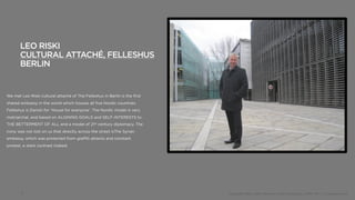 LEO RISKI
       CULTURAL ATTACHÉ, FELLESHUS
       BERLIN


We met Leo Riski cultural attaché of The Felleshus in Berlin is the first
shared embassy in the world which houses all five Nordic countries.
Felleshus is Danish for ‘House for everyone’. The Nordic model is very
matriarchal, and based on ALIGNING GOALS and SELF-INTERESTS to
THE BETTERMENT OF ALL and a model of 21st century diplomacy. The
irony was not lost on us that directly across the street isThe Syrian
embassy, which was protected from graffiti attacks and constant
protest, a stark contrast indeed.




       9                                                                    Copyright 2012, John Gerzema | BAV Consulting |WPP PLC | @Johngerzema
 