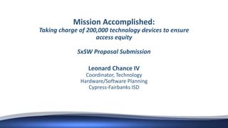 Mission Accomplished:
Taking charge of 200,000 technology devices to ensure
access equity
SxSW Proposal Submission
Leonard Chance IV
Coordinator, Technology
Hardware/Software Planning
Cypress-Fairbanks ISD
 