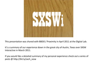 SXSWi This presentation was shared with BBDO / Proximity in April 2011 at the Digital Lab. It’s a summary of our experience down in the great city of Austin, Texas over SXSW Interactive in March 2011. If you would like a detailed summary of my personal experience check out a series of posts @ http://bit.ly/zach_sxsw 