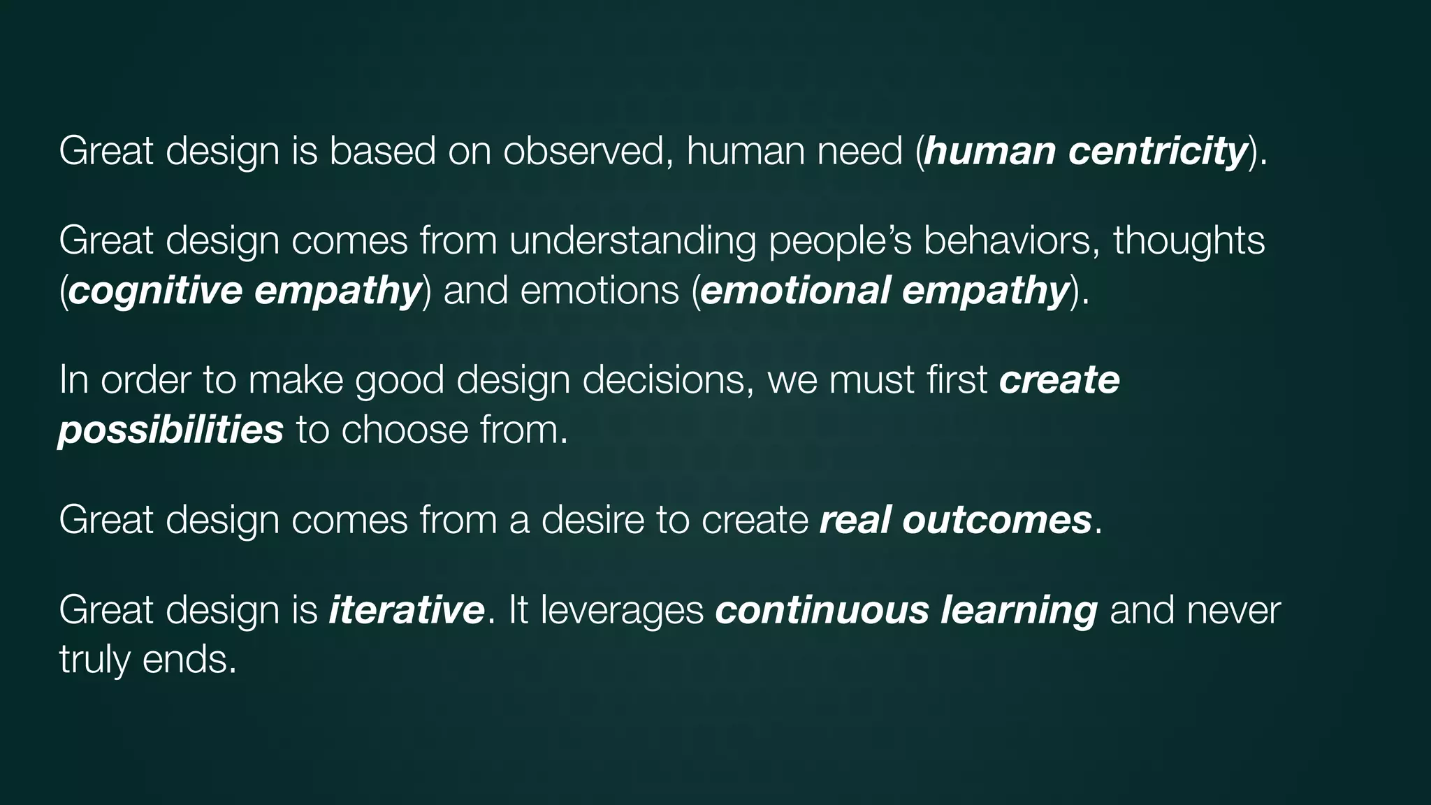 Great design is based on observed, human need (human centricity).
Great design comes from understanding people’s behaviors, thoughts
(cognitive empathy) and emotions (emotional empathy).
In order to make good design decisions, we must ﬁrst create
possibilities to choose from.
Great design comes from a desire to create real outcomes.
Great design is iterative. It leverages continuous learning and never
truly ends.
 