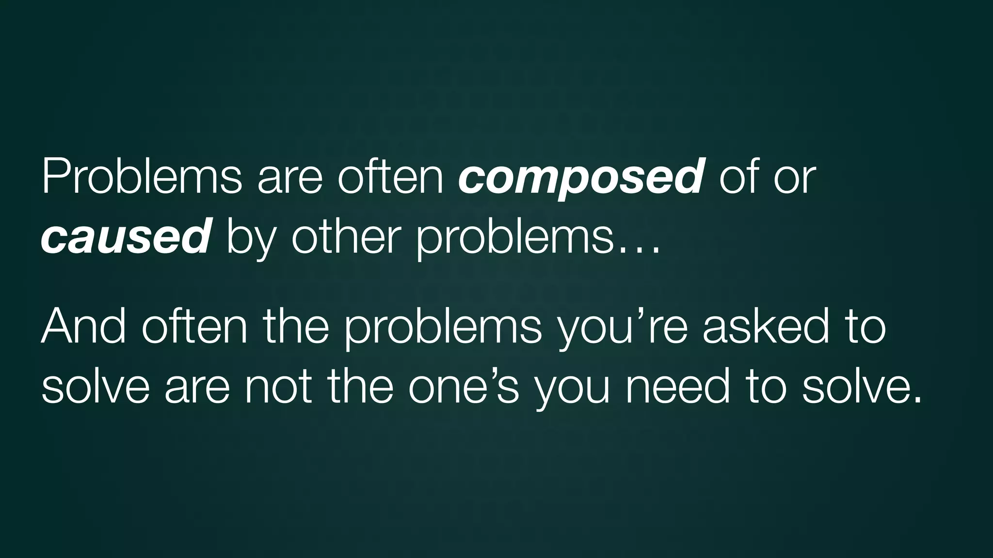 And often the problems you’re asked to
solve are not the one’s you need to solve.
Problems are often composed of or
caused by other problems…
 