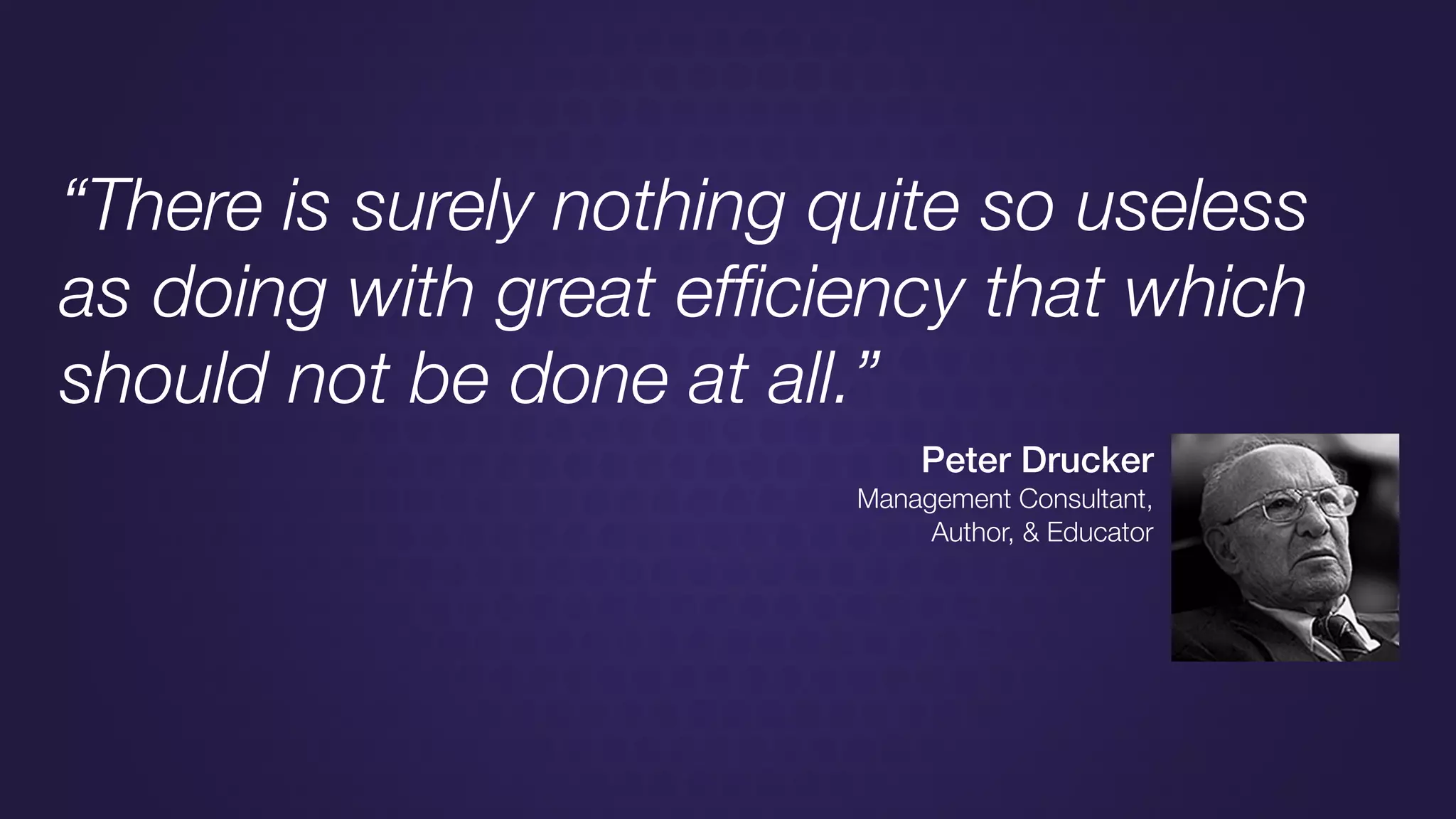 “There is surely nothing quite so useless
as doing with great efﬁciency that which
should not be done at all.”
Peter Drucker
Management Consultant,
Author, & Educator
 