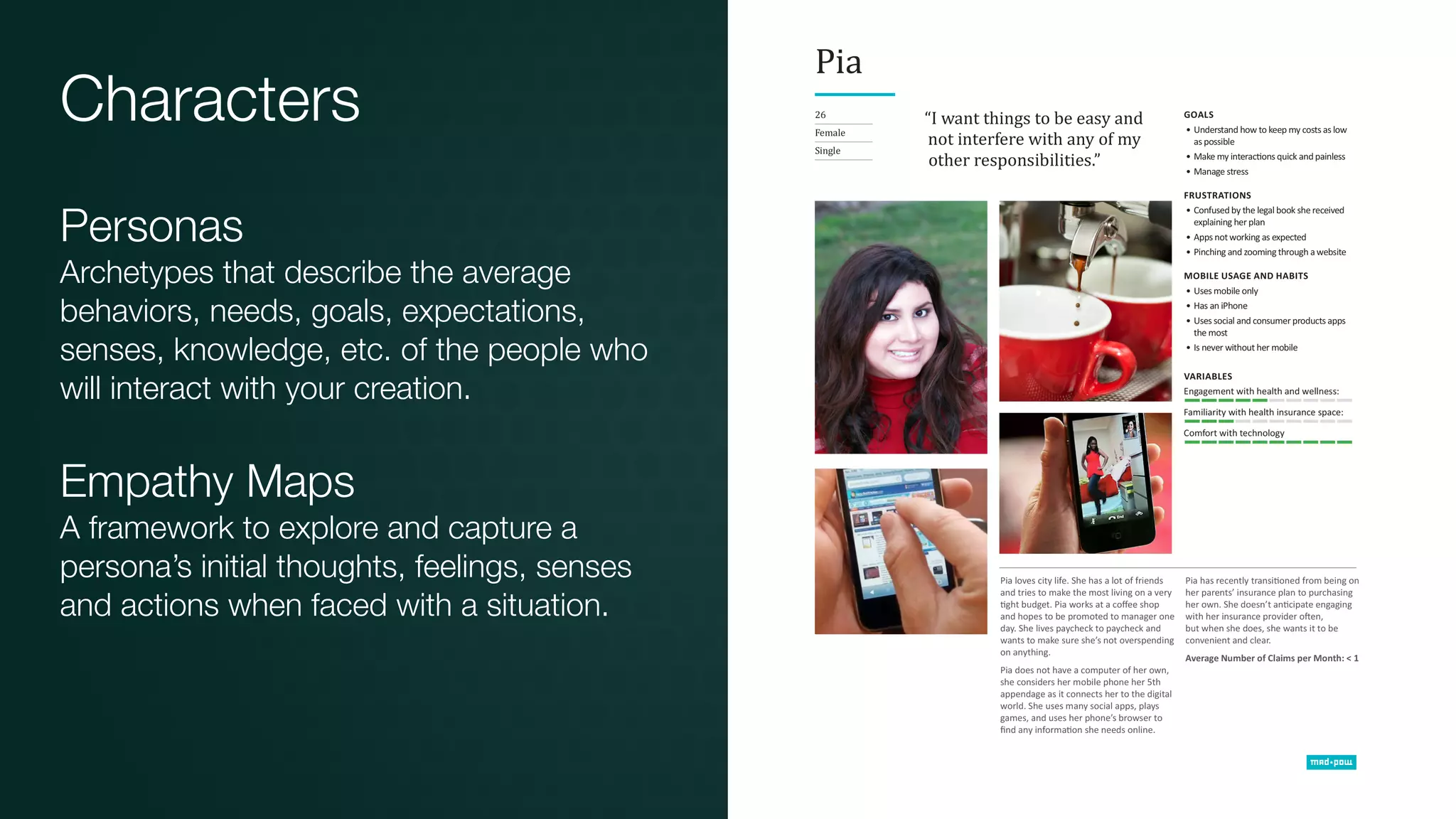 Characters
Personas
Archetypes that describe the average
behaviors, needs, goals, expectations,
senses, knowledge, etc. of the people who
will interact with your creation.
Empathy Maps
A framework to explore and capture a
persona’s initial thoughts, feelings, senses
and actions when faced with a situation.
 